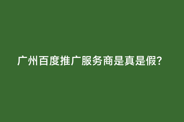 广州百度推广服务商是真是假？