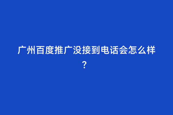 广州百度推广没接到电话会怎么样？