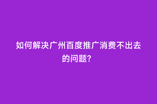 如何解决广州百度推广消费不出去的问题？