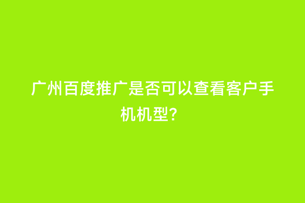 广州百度推广是否可以查看客户手机机型？