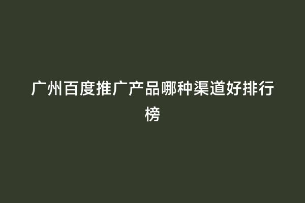 广州百度推广产品哪种渠道好排行榜