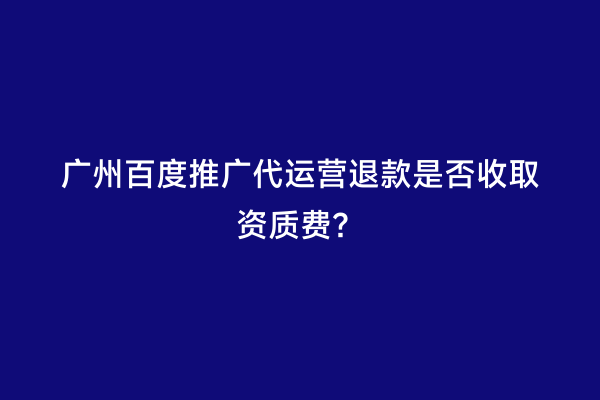 广州百度推广代运营退款是否收取资质费？