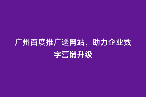 广州百度推广送网站，助力企业数字营销升级