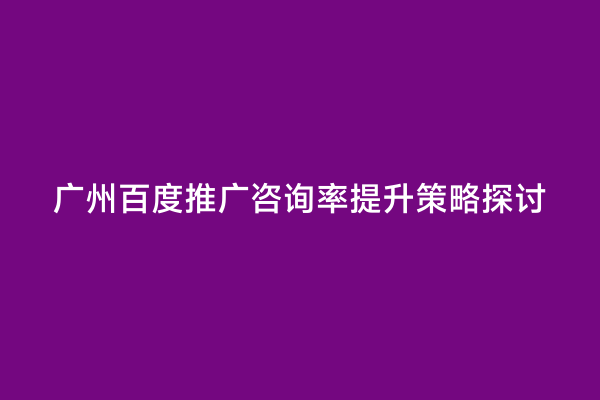 广州百度推广咨询率提升策略探讨