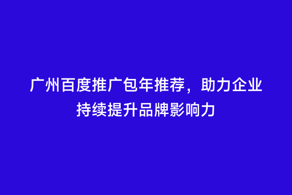 广州百度推广包年推荐，助力企业持续提升品牌影响力