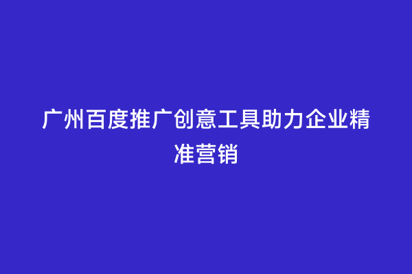 广州百度推广创意工具助力企业精准营销