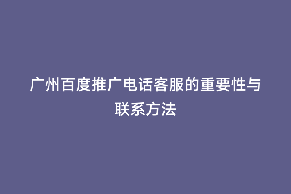 广州百度推广电话客服的重要性与联系方法