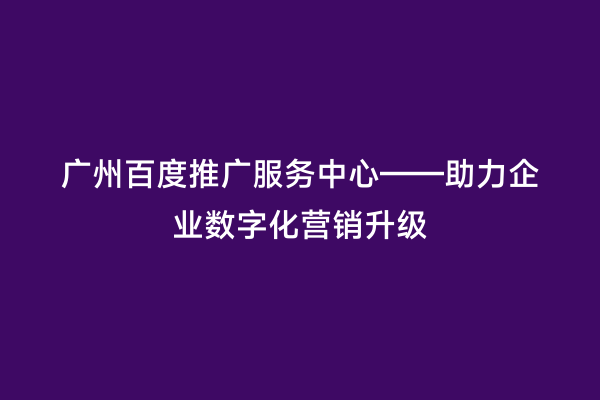 广州百度推广服务中心——助力企业数字化营销升级