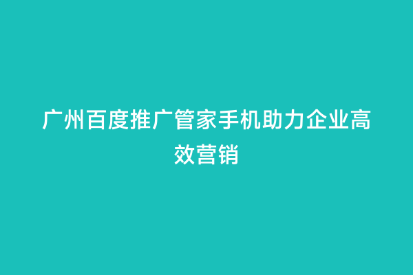 广州百度推广管家手机助力企业高效营销