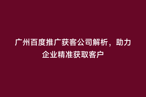 广州百度推广获客公司解析，助力企业精准获取客户