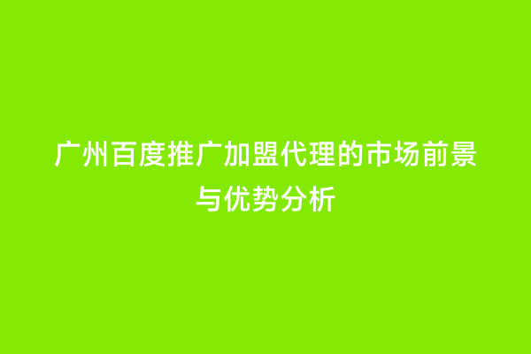 广州百度推广加盟代理的市场前景与优势分析