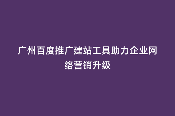 广州百度推广建站工具助力企业网络营销升级