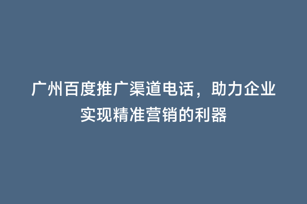 广州百度推广渠道电话，助力企业实现精准营销的利器