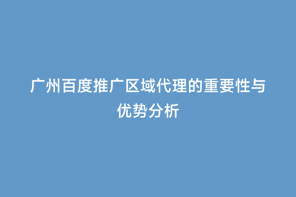广州百度推广区域代理的重要性与优势分析