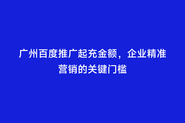 广州百度推广起充金额，企业精准营销的关键门槛