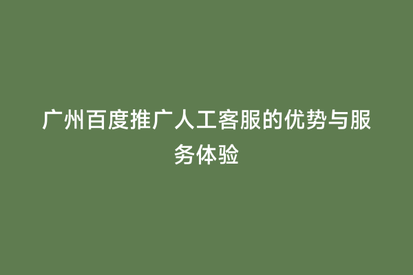 广州百度推广人工客服的优势与服务体验