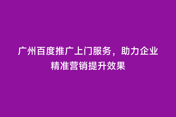 广州百度推广上门服务，助力企业精准营销提升效果