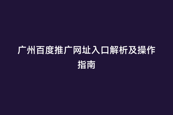 广州百度推广网址入口解析及操作指南