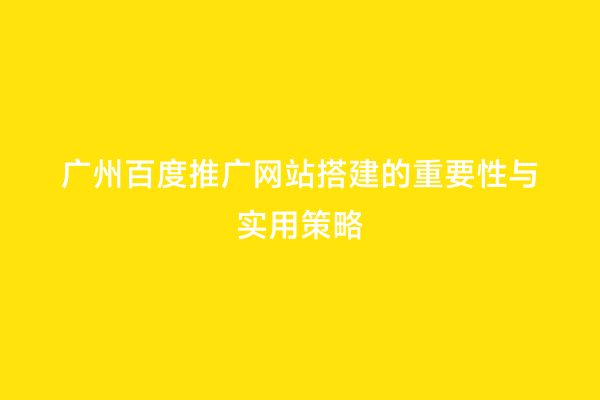 广州百度推广网站搭建的重要性与实用策略