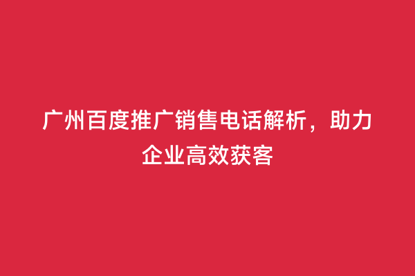 广州百度推广销售电话解析，助力企业高效获客