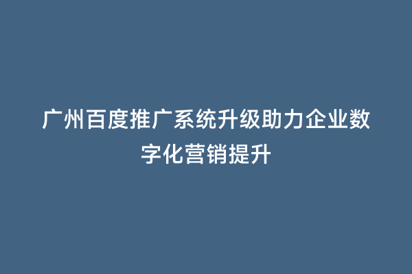 广州百度推广系统升级助力企业数字化营销提升