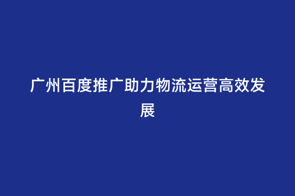 广州百度推广助力物流运营高效发展