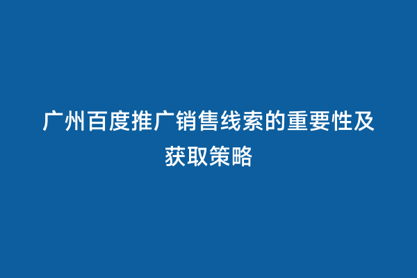 广州百度推广销售线索的重要性及获取策略