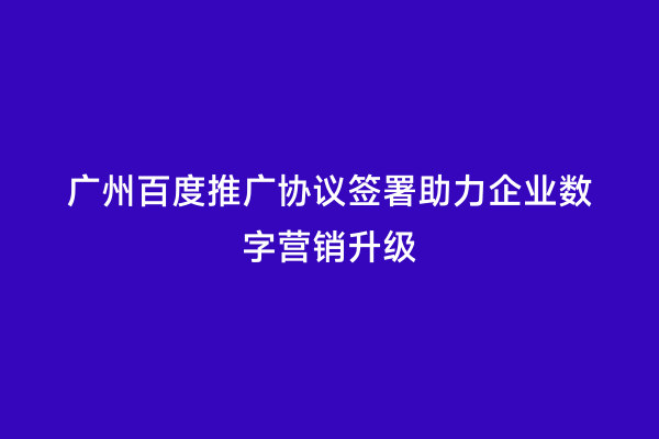 广州百度推广协议签署助力企业数字营销升级