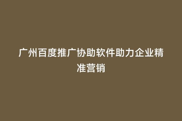 广州百度推广协助软件助力企业精准营销