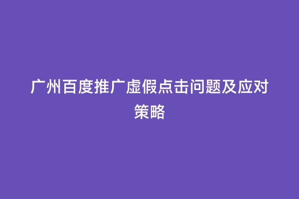 广州百度推广虚假点击问题及应对策略
