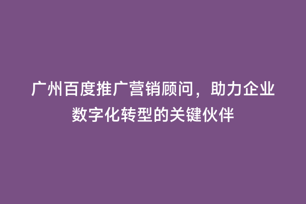 广州百度推广营销顾问，助力企业数字化转型的关键伙伴
