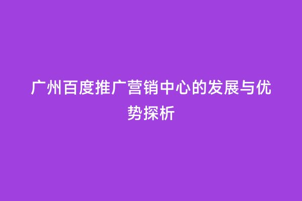 广州百度推广营销中心的发展与优势探析