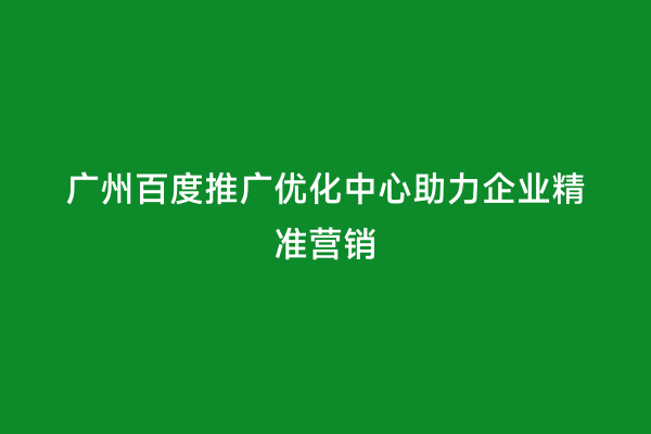 广州百度推广优化中心助力企业精准营销