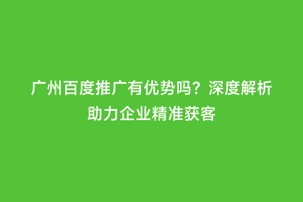 广州百度推广有优势吗？深度解析助力企业精准获客