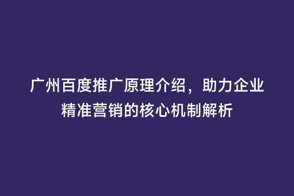 广州百度推广原理介绍，助力企业精准营销的核心机制解析