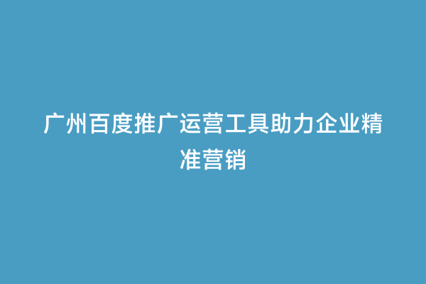 广州百度推广运营工具助力企业精准营销