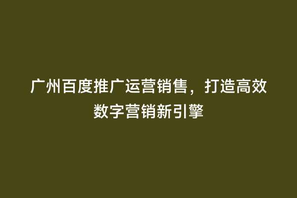 广州百度推广运营销售，打造高效数字营销新引擎