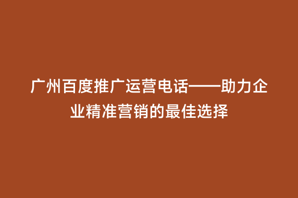 广州百度推广运营电话——助力企业精准营销的最佳选择