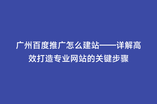 广州百度推广怎么建站——详解高效打造专业网站的关键步骤