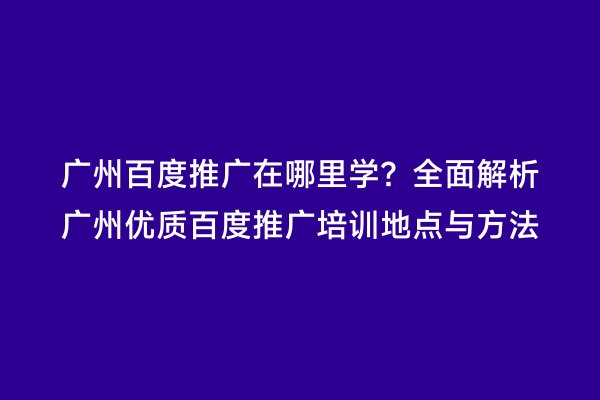广州百度推广在哪里学？全面解析广州优质百度推广培训地点与方法