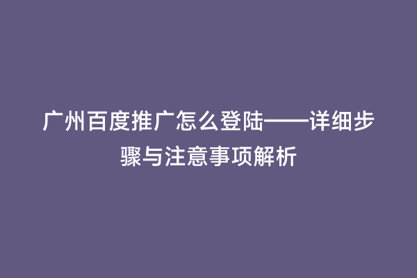 广州百度推广怎么登陆——详细步骤与注意事项解析