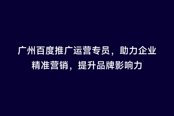 广州百度推广运营专员，助力企业精准营销，提升品牌影响力