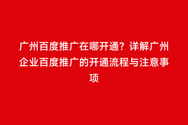 广州百度推广在哪开通？详解广州企业百度推广的开通流程与注意事项