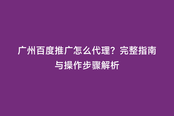 广州百度推广怎么代理？完整指南与操作步骤解析