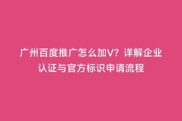 广州百度推广怎么加V？详解企业认证与官方标识申请流程