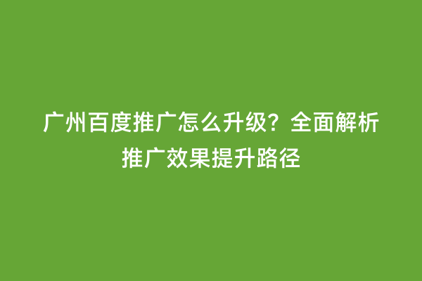 广州百度推广怎么升级？全面解析推广效果提升路径