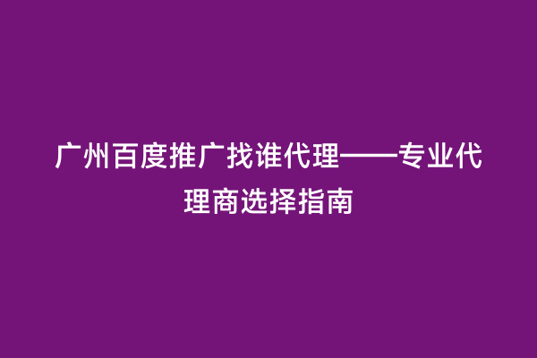 广州百度推广找谁代理——专业代理商选择指南