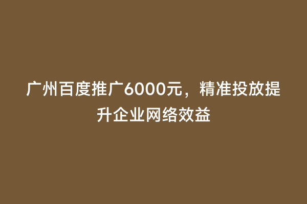 广州百度推广6000元，精准投放提升企业网络效益