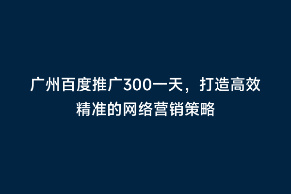 广州百度推广300一天，打造高效精准的网络营销策略