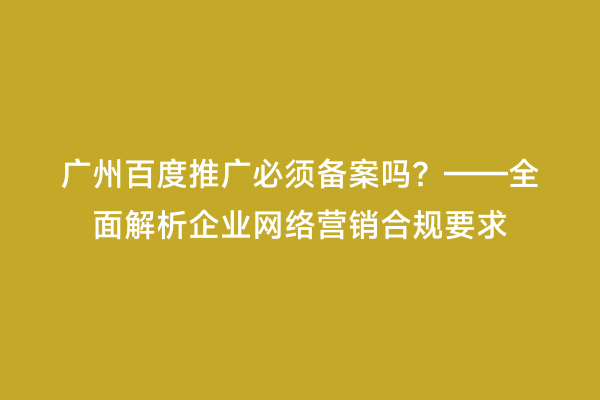 广州百度推广必须备案吗？——全面解析企业网络营销合规要求